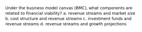 Under the business model canvas (BMC), what components are related to financial viability? a. revenue streams and market size b. cost structure and revenue streams c. investment funds and revenue streams d. revenue streams and growth projections