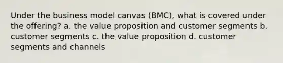 Under the business model canvas (BMC), what is covered under the offering? a. the value proposition and customer segments b. customer segments c. the value proposition d. customer segments and channels