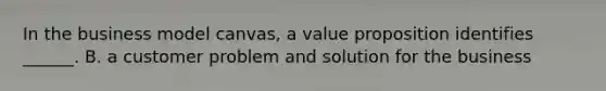 In the business model canvas, a value proposition identifies ______. B. a customer problem and solution for the business