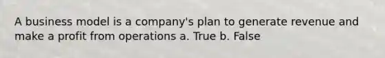 A business model is a company's plan to generate revenue and make a profit from operations a. True b. False