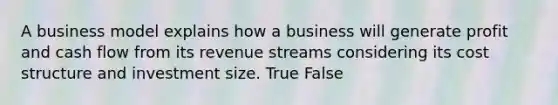 A business model explains how a business will generate profit and cash flow from its revenue streams considering its cost structure and investment size. True False