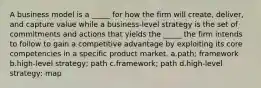 A business model is a _____ for how the firm will create, deliver, and capture value while a business-level strategy is the set of commitments and actions that yields the _____ the firm intends to follow to gain a competitive advantage by exploiting its core competencies in a specific product market. a.path; framework b.high-level strategy; path c.framework; path d.high-level strategy; map