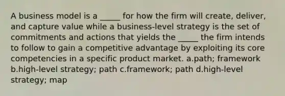 A business model is a _____ for how the firm will create, deliver, and capture value while a business-level strategy is the set of commitments and actions that yields the _____ the firm intends to follow to gain a competitive advantage by exploiting its core competencies in a specific product market. a.path; framework b.high-level strategy; path c.framework; path d.high-level strategy; map