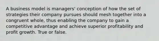 A business model is managers' conception of how the set of strategies their company pursues should mesh together into a congruent whole, thus enabling the company to gain a competitive advantage and achieve superior profitability and profit growth. True or false.