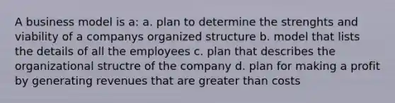 A business model is a: a. plan to determine the strenghts and viability of a companys organized structure b. model that lists the details of all the employees c. plan that describes the organizational structre of the company d. plan for making a profit by generating revenues that are greater than costs