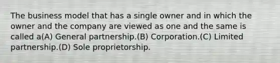 The business model that has a single owner and in which the owner and the company are viewed as one and the same is called a(A) General partnership.(B) Corporation.(C) Limited partnership.(D) Sole proprietorship.