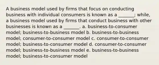 A business model used by firms that focus on conducting business with individual consumers is known as a _______; while, a business model used by firms that conduct business with other businesses is known as a _______. a. business-to-consumer model; business-to-business model b. business-to-business model; consumer-to-consumer model c. consumer-to-consumer model; business-to-consumer model d. consumer-to-consumer model; business-to-business model e. business-to-business model; business-to-consumer model