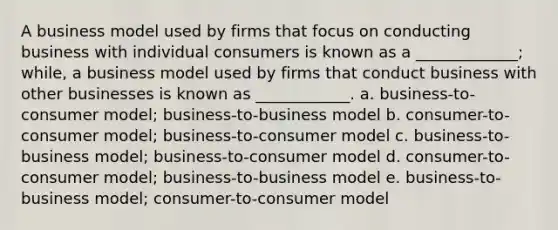 A business model used by firms that focus on conducting business with individual consumers is known as a _____________; while, a business model used by firms that conduct business with other businesses is known as ____________. a. business-to-consumer model; business-to-business model b. consumer-to-consumer model; business-to-consumer model c. business-to-business model; business-to-consumer model d. consumer-to-consumer model; business-to-business model e. business-to-business model; consumer-to-consumer model