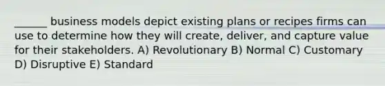 ______ business models depict existing plans or recipes firms can use to determine how they will create, deliver, and capture value for their stakeholders. A) Revolutionary B) Normal C) Customary D) Disruptive E) Standard