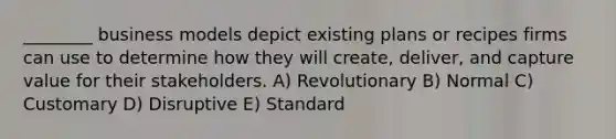 ________ business models depict existing plans or recipes firms can use to determine how they will create, deliver, and capture value for their stakeholders. A) Revolutionary B) Normal C) Customary D) Disruptive E) Standard