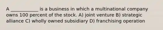 A ____________ is a business in which a multinational company owns 100 percent of the stock. A) joint venture B) strategic alliance C) wholly owned subsidiary D) franchising operation