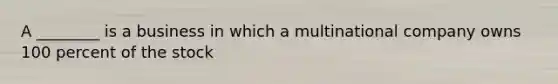 A ________ is a business in which a multinational company owns 100 percent of the stock