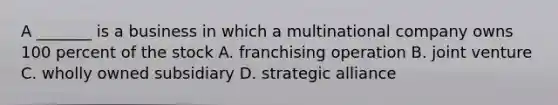 A _______ is a business in which a multinational company owns 100 percent of the stock A. franchising operation B. joint venture C. wholly owned subsidiary D. strategic alliance