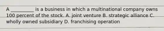 A __________ is a business in which a multinational company owns 100 percent of the stock. A. joint venture B. strategic alliance C. wholly owned subsidiary D. franchising operation