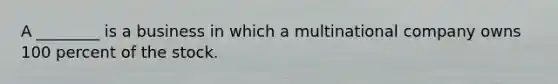 A ________ is a business in which a multinational company owns 100 percent of the stock.