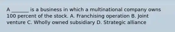 A _______ is a business in which a multinational company owns 100 percent of the stock. A. Franchising operation B. Joint venture C. Wholly owned subsidiary D. Strategic alliance