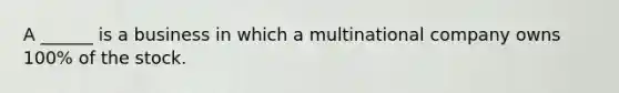 A ______ is a business in which a multinational company owns 100% of the stock.