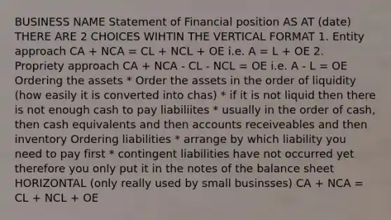 BUSINESS NAME Statement of Financial position AS AT (date) THERE ARE 2 CHOICES WIHTIN THE VERTICAL FORMAT 1. Entity approach CA + NCA = CL + NCL + OE i.e. A = L + OE 2. Propriety approach CA + NCA - CL - NCL = OE i.e. A - L = OE Ordering the assets * Order the assets in the order of liquidity (how easily it is converted into chas) * if it is not liquid then there is not enough cash to pay liabiliites * usually in the order of cash, then cash equivalents and then accounts receiveables and then inventory Ordering liabilities * arrange by which liability you need to pay first * contingent liabilities have not occurred yet therefore you only put it in the notes of the balance sheet HORIZONTAL (only really used by small businsses) CA + NCA = CL + NCL + OE