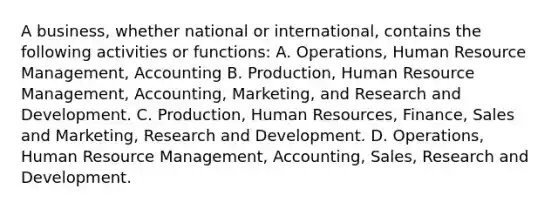 A business, whether national or international, contains the following activities or functions: A. Operations, Human Resource Management, Accounting B. Production, Human Resource Management, Accounting, Marketing, and Research and Development. C. Production, Human Resources, Finance, Sales and Marketing, Research and Development. D. Operations, Human Resource Management, Accounting, Sales, Research and Development.