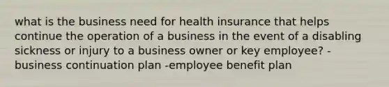 what is the business need for health insurance that helps continue the operation of a business in the event of a disabling sickness or injury to a business owner or key employee? -business continuation plan -employee benefit plan