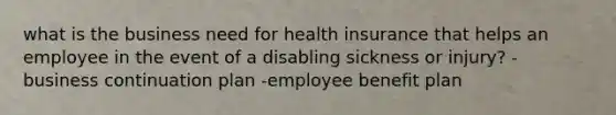 what is the business need for health insurance that helps an employee in the event of a disabling sickness or injury? -business continuation plan -employee benefit plan