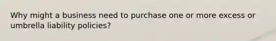 Why might a business need to purchase one or more excess or umbrella liability policies?