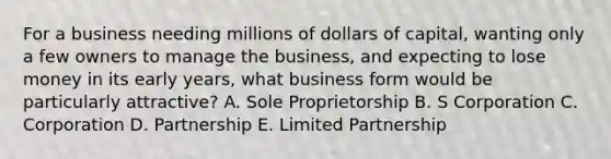 For a business needing millions of dollars of capital, wanting only a few owners to manage the business, and expecting to lose money in its early years, what business form would be particularly attractive? A. Sole Proprietorship B. S Corporation C. Corporation D. Partnership E. Limited Partnership