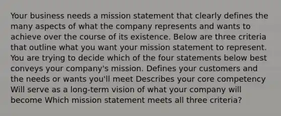 Your business needs a mission statement that clearly defines the many aspects of what the company represents and wants to achieve over the course of its existence. Below are three criteria that outline what you want your mission statement to represent. You are trying to decide which of the four statements below best conveys your company's mission. Defines your customers and the needs or wants you'll meet Describes your core competency Will serve as a long-term vision of what your company will become Which mission statement meets all three criteria?