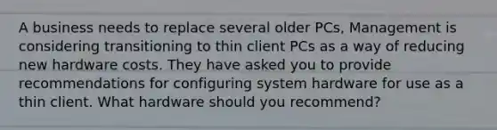 A business needs to replace several older PCs, Management is considering transitioning to thin client PCs as a way of reducing new hardware costs. They have asked you to provide recommendations for configuring system hardware for use as a thin client. What hardware should you recommend?