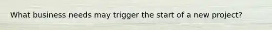 What business needs may trigger the start of a new project?