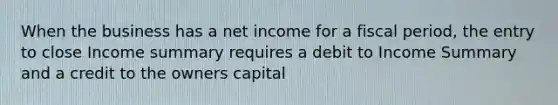 When the business has a net income for a fiscal period, the entry to close Income summary requires a debit to Income Summary and a credit to the owners capital