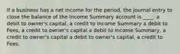 If a business has a net income for the period, the journal entry to close the balance of the Income Summary account is ____. a debit to owner's capital, a credit to Income Summary a debit to Fees, a credit to owner's capital a debit to Income Summary, a credit to owner's capital a debit to owner's capital, a credit to Fees.