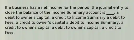 If a business has a net income for the period, the journal entry to close the balance of the Income Summary account is ____. a debit to owner's capital, a credit to Income Summary a debit to Fees, a credit to owner's capital a debit to Income Summary, a credit to owner's capital a debit to owner's capital, a credit to Fees.