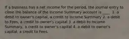 If a business has a net income for the period, the journal entry to close the balance of the Income Summary account is ____. 1. a debit to owner's capital, a credit to Income Summary 2. a debit to Fees, a credit to owner's capital 3. a debit to Income Summary, a credit to owner's capital 4. a debit to owner's capital, a credit to Fees.