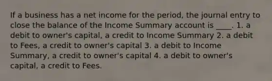 If a business has a net income for the period, the journal entry to close the balance of the Income Summary account is ____. 1. a debit to owner's capital, a credit to Income Summary 2. a debit to Fees, a credit to owner's capital 3. a debit to Income Summary, a credit to owner's capital 4. a debit to owner's capital, a credit to Fees.