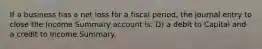 If a business has a net loss for a fiscal period, the journal entry to close the Income Summary account is: D) a debit to Capital and a credit to Income Summary.