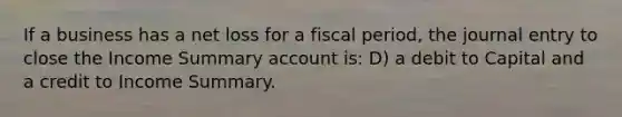 If a business has a net loss for a fiscal period, the journal entry to close the Income Summary account is: D) a debit to Capital and a credit to Income Summary.