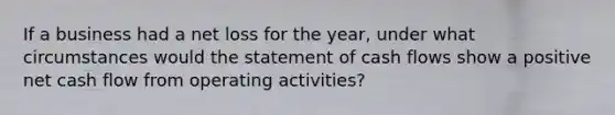 If a business had a net loss for the year, under what circumstances would the statement of cash flows show a positive net cash flow from operating activities?