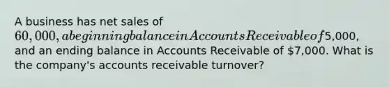 A business has <a href='https://www.questionai.com/knowledge/ksNDOTmr42-net-sales' class='anchor-knowledge'>net sales</a> of 60,000, a beginning balance in Accounts Receivable of5,000, and an ending balance in Accounts Receivable of 7,000. What is the company's accounts receivable turnover?