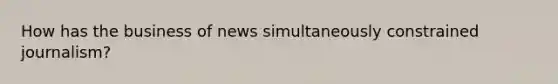 How has the business of news simultaneously constrained journalism?