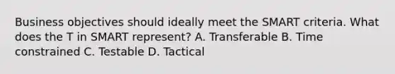 Business objectives should ideally meet the SMART criteria. What does the T in SMART represent? A. Transferable B. Time constrained C. Testable D. Tactical