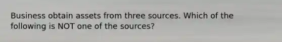 Business obtain assets from three sources. Which of the following is NOT one of the sources?