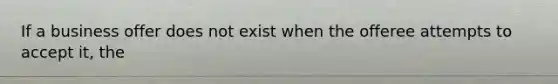 If a business offer does not exist when the offeree attempts to accept it, the