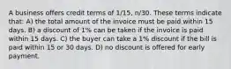 A business offers credit terms of 1/15, n/30. These terms indicate that: A) the total amount of the invoice must be paid within 15 days. B) a discount of 1% can be taken if the invoice is paid within 15 days. C) the buyer can take a 1% discount if the bill is paid within 15 or 30 days. D) no discount is offered for early payment.