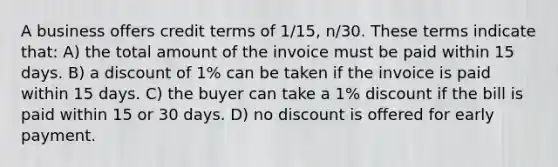 A business offers credit terms of 1/15, n/30. These terms indicate that: A) the total amount of the invoice must be paid within 15 days. B) a discount of 1% can be taken if the invoice is paid within 15 days. C) the buyer can take a 1% discount if the bill is paid within 15 or 30 days. D) no discount is offered for early payment.