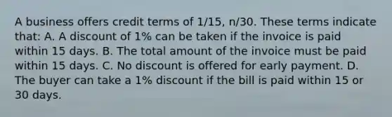 A business offers credit terms of​ 1/15, n/30. These terms indicate​ that: A. A discount of​ 1% can be taken if the invoice is paid within 15 days. B. The total amount of the invoice must be paid within 15 days. C. No discount is offered for early payment. D. The buyer can take a​ 1% discount if the bill is paid within 15 or 30 days.