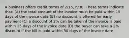 A business offers credit terms of​ 2/15, n/30. These terms indicate​ that: (A) the total amount of the invoice must be paid within 15 days of the invoice date (B) no discount is offered for early payment (C) a discount of​ 2% can be taken if the invoice is paid within 15 days of the invoice date (D) the buyer can take a​ 2% discount if the bill is paid within 30 days of the invoice date