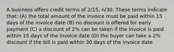 A business offers credit terms of​ 2/15, n/30. These terms indicate​ that: (A) the total amount of the invoice must be paid within 15 days of the invoice date (B) no discount is offered for early payment (C) a discount of​ 2% can be taken if the invoice is paid within 15 days of the invoice date (D) the buyer can take a​ 2% discount if the bill is paid within 30 days of the invoice date