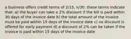 a business offers credit terms of 2/15, n/30. these terms indicate that: a) the buyer can take a 2% discount if the bill is paid within 30 days of the invoice date b) the total amount of the invoice must be paid within 15 days of the invoice date c) no discount is offered for early payment d) a discount of 2% can be taken if the invoice is paid within 15 days of the invoice date