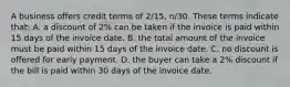 A business offers credit terms of​ 2/15, n/30. These terms indicate​ that: A. a discount of​ 2% can be taken if the invoice is paid within 15 days of the invoice date. B. the total amount of the invoice must be paid within 15 days of the invoice date. C. no discount is offered for early payment. D. the buyer can take a​ 2% discount if the bill is paid within 30 days of the invoice date.